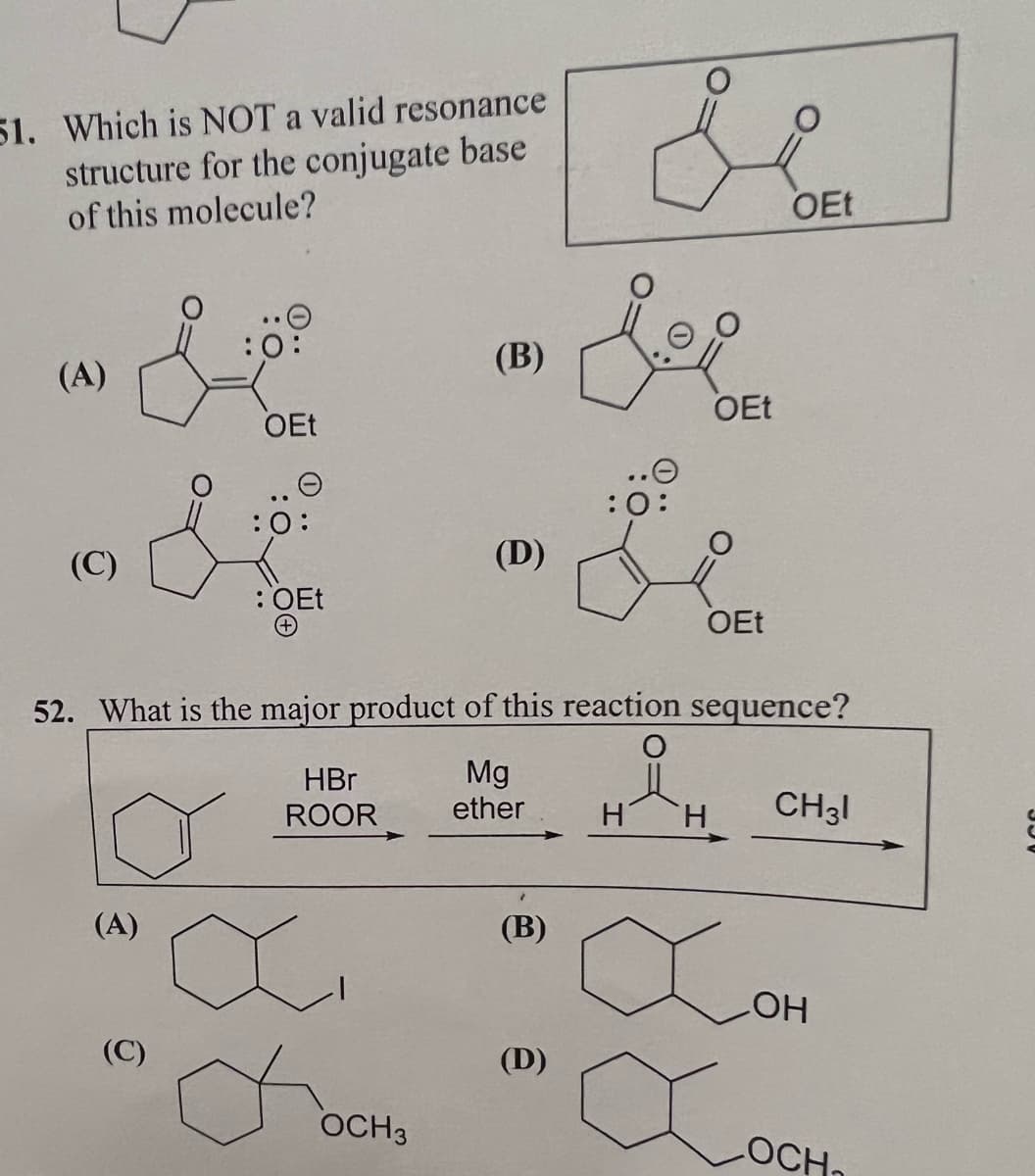 51. Which is NOT a valid resonance
structure for the conjugate base
of this molecule?
(A)
(C)
OEt
(C)
:0:
: OEt
(+)
HBr
ROOR
ü
(B)
OCH 3
(D)
52. What is the major product of this reaction sequence?
o
Mg
ether
(A)
(B)
:0:
(D)
H
OEt
OEt
H
OEt
X
CH31
LOH
LOCH₁