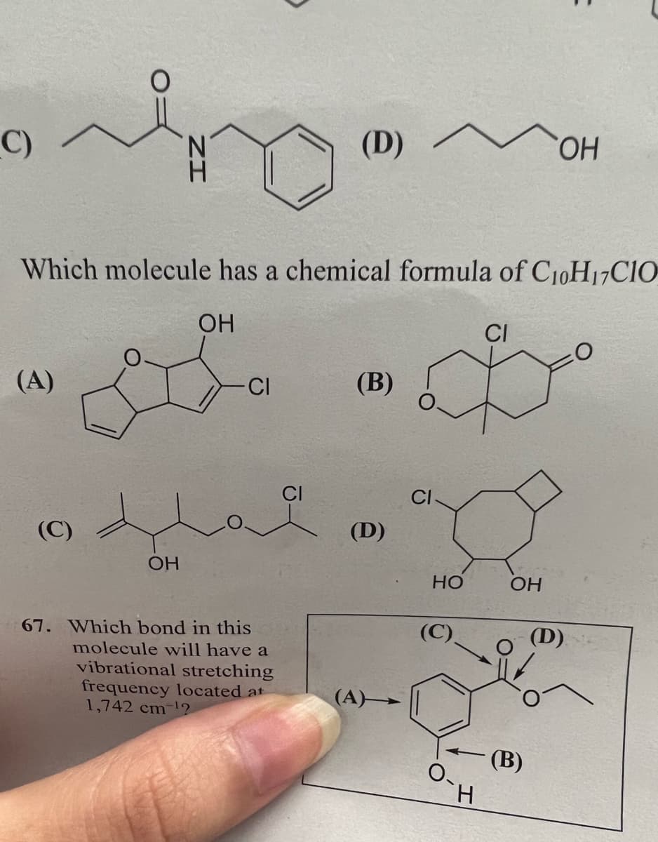 C)
(A)
Which molecule has a chemical formula of C₁0H17CIO
OH
(C)
4
OH
-CI
(D) ^
67. Which bond in this
molecule will have a
vibrational stretching
frequency located at
1,742 cm ¹2
(B)
(D)
HO
H
CI
OH
OH
(B)
(D)