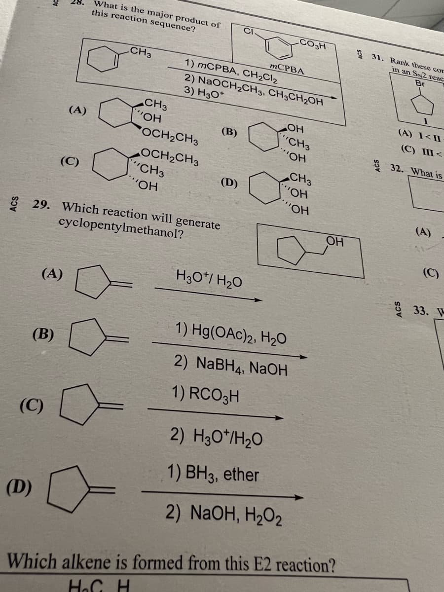 (B)
(D)
(A)
(C)
(A)
(C)
What is the major product of
this reaction sequence?
CH3
CH3
"OH
OCH₂CH3
OCH₂CH3
CH3
"OH
29. Which reaction will generate
cyclopentylmethanol?
1) mCPBA, CH₂Cl₂
2) NaOCH₂CH3, CH3CH₂OH
3) H3O+
(B)
(D)
CI
H3O/ H₂O
CO3H
mCPBA
OH
CH3
""OH
2) H30*/H₂O
1) BH3, ether
2) NaOH, H₂O₂
1) Hg(OAc)2, H₂O
2) NaBH4, NaOH
1) RCO3H
CH3
'OH
"OH
OH
Which alkene is formed from this E2 reaction?
H₂C H
31. Rank these cor
in an SN2 reac
Br
1
(A) I<II
(C) III<
32. What is
(A)
(C)
33. W