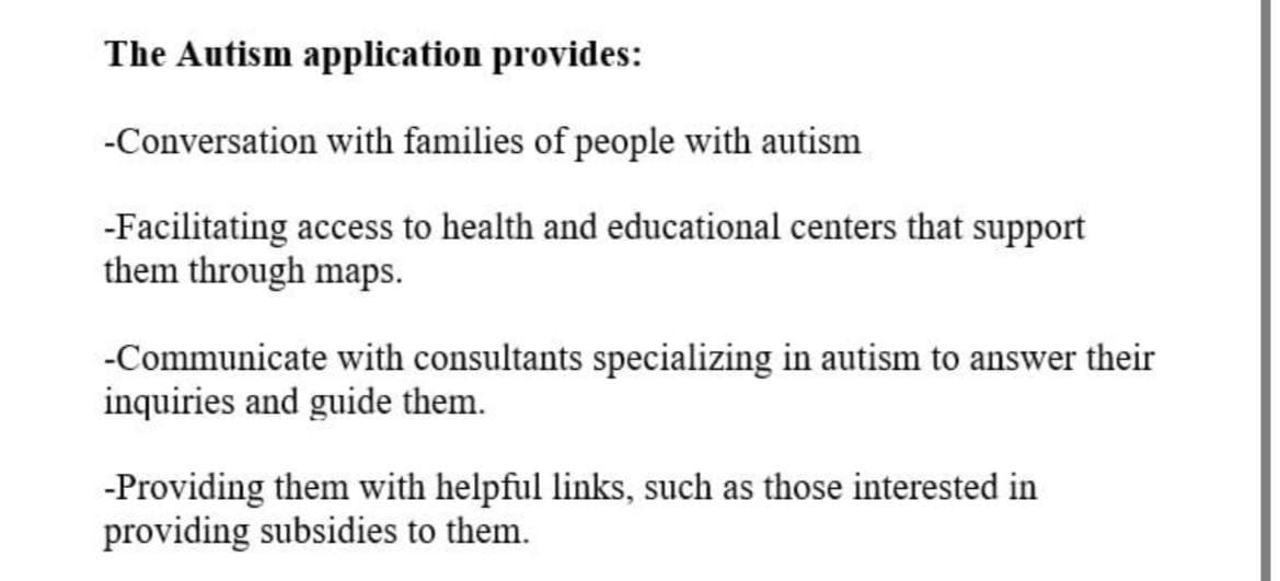 The Autism application provides:
-Conversation with families of people with autism
-Facilitating access to health and educational centers that support
them through maps.
-Communicate with consultants specializing in autism to answer their
inquiries and guide them.
-Providing them with helpful links, such as those interested in
providing subsidies to them.
