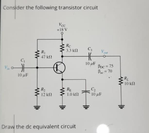 Consider the following transistor circuit
Vcc
+18 V
RC
3.3 k2
C3
Vont
R
47 k2
C
10 uF
BDc = 75
Ba = 70
%3!
10 uF
10 kf
C2
10 uF
R2
RE
1.0 k2
12 kf2
Draw the dc equivalent circuit
