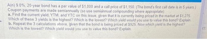 A(n) 9.0%, 20-year bond has a par value of $1.000 and a call price of $1,150. (The bond's first call date is in 5 years.)
Coupon payments are made semiannually (so use semiannual compounding where appropriate)
a. Find the current yield, YTM, and YTC on this issue, given that it is currently being priced in the market at $1.275
Which of these 3 yields is the highest? Which is the lowest? Which yield would you use to value this bond? Explain
b. Repeat the 3 calculations above, given that the bond is being priced at $925. Now which yield is the highest?
Which is the lowest? Which yield would you use to value this bond? Explain..
ct: