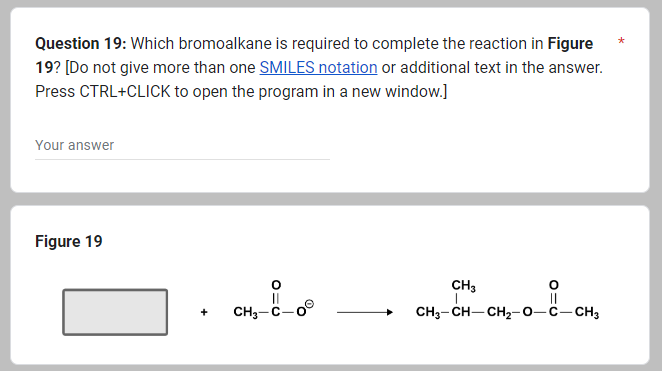 Question 19: Which bromoalkane is required to complete the reaction in Figure
19? [Do not give more than one SMILES notation or additional text in the answer.
Press CTRL+CLICK to open the program in a new window.]
Your answer
Figure 19
+
CH₂-8-00
CH3
I
||
CH3-CH–CH2-O–C—CH3