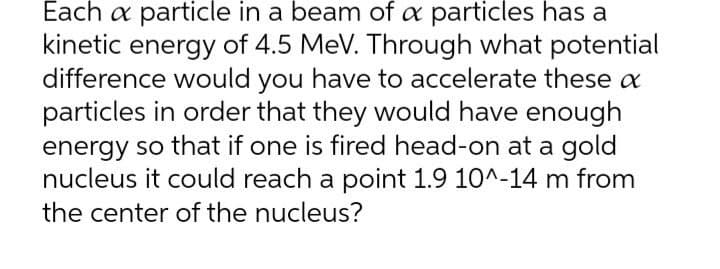 Each a particle in a beam of a particles has a
kinetic energy of 4.5 MeV. Through what potential
difference would you have to accelerate these a
particles in order that they would have enough
energy so that if one is fired head-on at a gold
nucleus it could reach a point 1.9 10^-14 m from
the center of the nucleus?