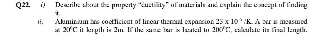 Q22.
i)
Describe about the property "ductility" of materials and explain the concept of finding
it.
ii)
Aluminium has coefficient of linear thermal expansion 23 x 106 /K. A bar is measured
at 20°C it length is 2m. If the same bar is heated to 200°C, calculate its final length.
