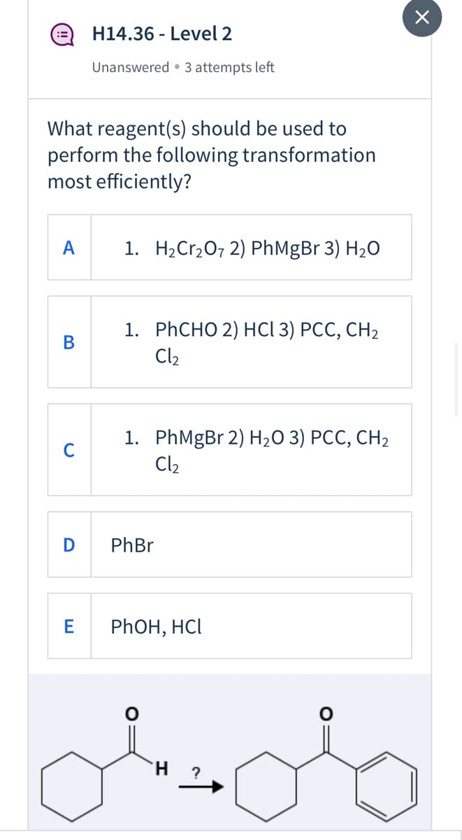 H14.36 - Level 2
Unanswered • 3 attempts left
What reagent(s) should be used to
perform the following transformation
most efficiently?
A
1. H2Cr,07 2) PhMgBr 3) H2O
1. PҺCНО 2) НСІ 3) РСС, СН2
Cl2
В
1. PhMgBr 2) H2O 3) PCC, CH2
Cl2
C
PhBr
E
PHOH, HCI
