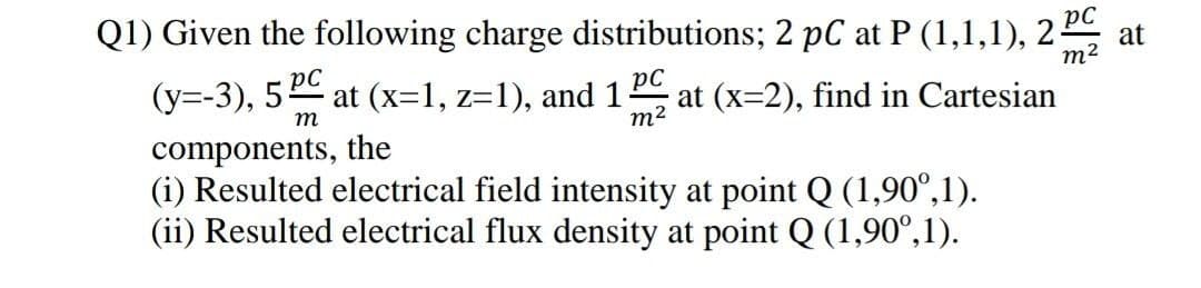 Q1) Given the following charge distributions; 2 pC at P (1,1,1), 2
at
m2
at (x=2), find in Cartesian
(y=-3), 5 at (x=1, z=1), and 1
pC
m
m2
components, the
(i) Resulted electrical field intensity at point Q (1,90°,1).
(ii) Resulted electrical flux density at point Q (1,90°,1).
