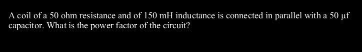 A coil of a 50 ohm resistance and of 150 mH inductance is connected in parallel with a 50 µf
capacitor. What is the power factor of the circuit?

