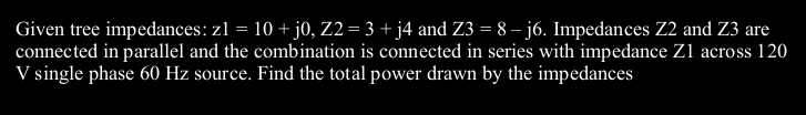 Given tree impedances: zl = 10 + j0, Z2= 3 + j4 and Z3 = 8 – j6. Impedances Z2 and Z3 are
connected in parallel and the combination is connected in series with impedance Z1 across 120
V single phase 60 Hz source. Find the total power drawn by the impedances
