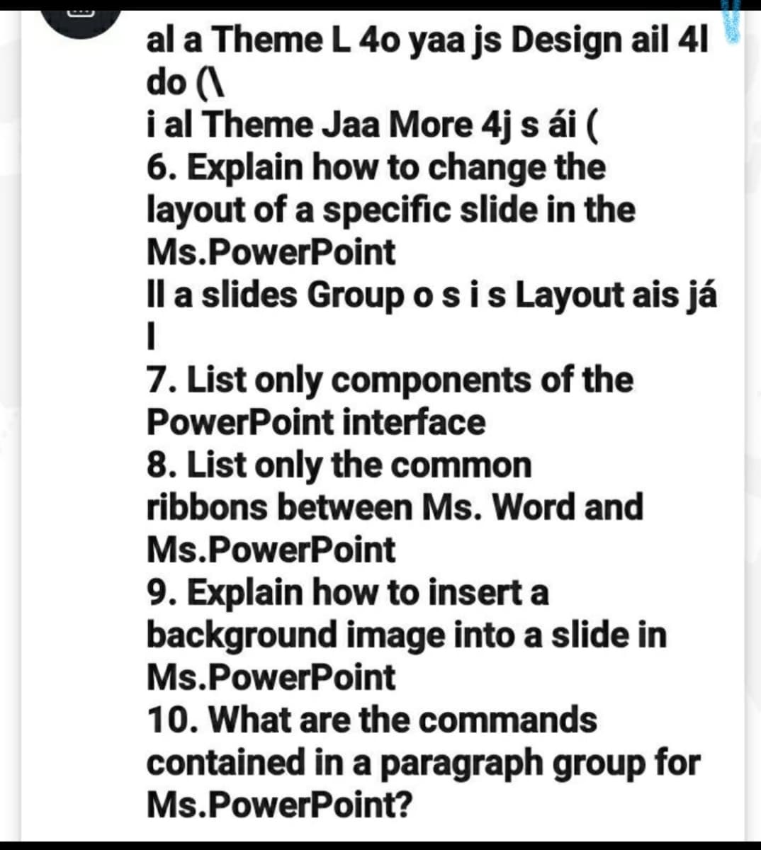 al a Theme L 40 yaa js Design ail 41
do (\
i al Theme Jaa More 4j s ái (
6. Explain how to change the
layout of a specific slide in the
Ms.PowerPoint
Il a slides Group osis Layout ais já
7. List only components of the
PowerPoint interface
8. List only the common
ribbons between Ms. Word and
Ms.PowerPoint
9. Explain how to insert a
background image into a slide in
Ms.PowerPoint
10. What are the commands
contained in a paragraph group for
Ms.PowerPoint?
