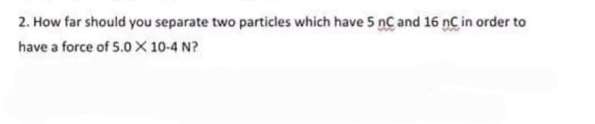 2. How far should you separate two particles which have 5 nC and 16 nC in order to
have a force of 5.0X 10-4 N?
