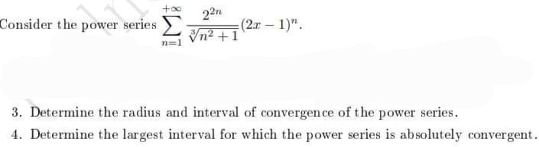 +00
Consider the power series
22n
(2x – 1)".
Vn2 +1
n=1
3. Determine the radius and interval of convergen ce of the power series.
4. Determine the largest interval for which the power series is absolutely convergent.
