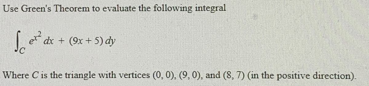 Use Green's Theorem to evaluate the following integral
et2 dx + (9x+5) dy
Where C is the triangle with vertices (0, 0), (9, 0), and (8, 7) (in the positive direction).