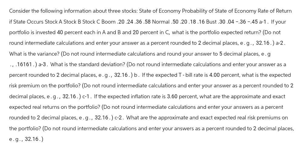 Consider the following information about three stocks: State of Economy Probability of State of Economy Rate of Return
if State Occurs Stock A Stock B Stock C Boom .20 .24.36.58 Normal .50 .20 .18.16 Bust .30 .04 .36 .45 a-1. If your
portfolio is invested 40 percent each in A and B and 20 percent in C, what is the portfolio expected return? (Do not
round intermediate calculations and enter your answer as a percent rounded to 2 decimal places, e.g., 32.16.) a-2.
What is the variance? (Do not round intermediate calculations and round your answer to 5 decimal places, e.g
וי
.16161.) a-3. What is the standard deviation? (Do not round intermediate calculations and enter your answer as a
percent rounded to 2 decimal places, e.g., 32.16.) b. If the expected T - bill rate is 4.00 percent, what is the expected
risk premium on the portfolio? (Do not round intermediate calculations and enter your answer as a percent rounded to 2
decimal places, e.g., 32.16.) c-1. If the expected inflation rate is 3.60 percent, what are the approximate and exact
expected real returns on the portfolio? (Do not round intermediate calculations and enter your answers as a percent
rounded to 2 decimal places, e.g., 32.16.) c-2. What are the approximate and exact expected real risk premiums on
the portfolio? (Do not round intermediate calculations and enter your answers as a percent rounded to 2 decimal places,
e.g., 32.16.)