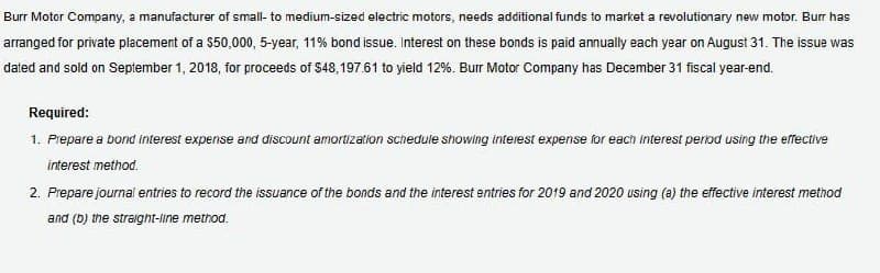 Burr Motor Company, a manufacturer of small- to medium-sized electric motors, needs additional funds to market a revolutionary new motor. Burr has
arranged for private placement of a $50,000, 5-year, 11% bond issue. Interest on these bonds is paid annually each year on August 31. The issue was
dated and sold on September 1, 2018, for proceeds of $48,197.61 to yield 12%. Burr Motor Company has December 31 fiscal year-end.
Required:
1. Prepare a bond interest expense and discount amortization schedule showing interest expense for each interest period using the effective
interest method.
2. Prepare journal entries to record the issuance of the bonds and the interest entries for 2019 and 2020 using (a) the effective interest method
and (b) the straight-line method.