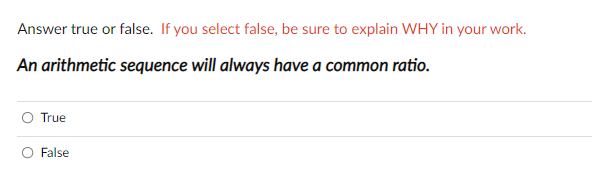 Answer true or false. If you select false, be sure to explain WHY in your work.
An arithmetic sequence will always have a common ratio.
O True
False
