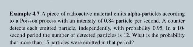 Example 4.7 A piece of radioactive material emits alpha-particles according
to a Poisson process with an intensity of 0.84 particle per second. A counter
detects each emitted particle, independently, with probability 0.95. In a 10-
second period the number of detected particles is 12. What is the probability
that more than 15 particles were emitted in that period?