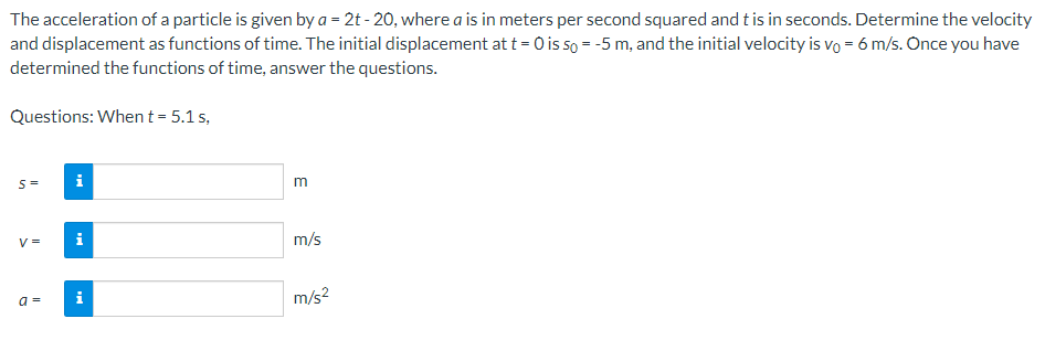 The acceleration of a particle is given by a = 2t-20, where a is in meters per second squared and t is in seconds. Determine the velocity
and displacement as functions of time. The initial displacement at t = 0 is so = -5 m, and the initial velocity is vo = 6 m/s. Once you have
determined the functions of time, answer the questions.
Questions: When t = 5.1 s,
S=
V =
a =
Mi
MI
i
m
m/s
m/s²