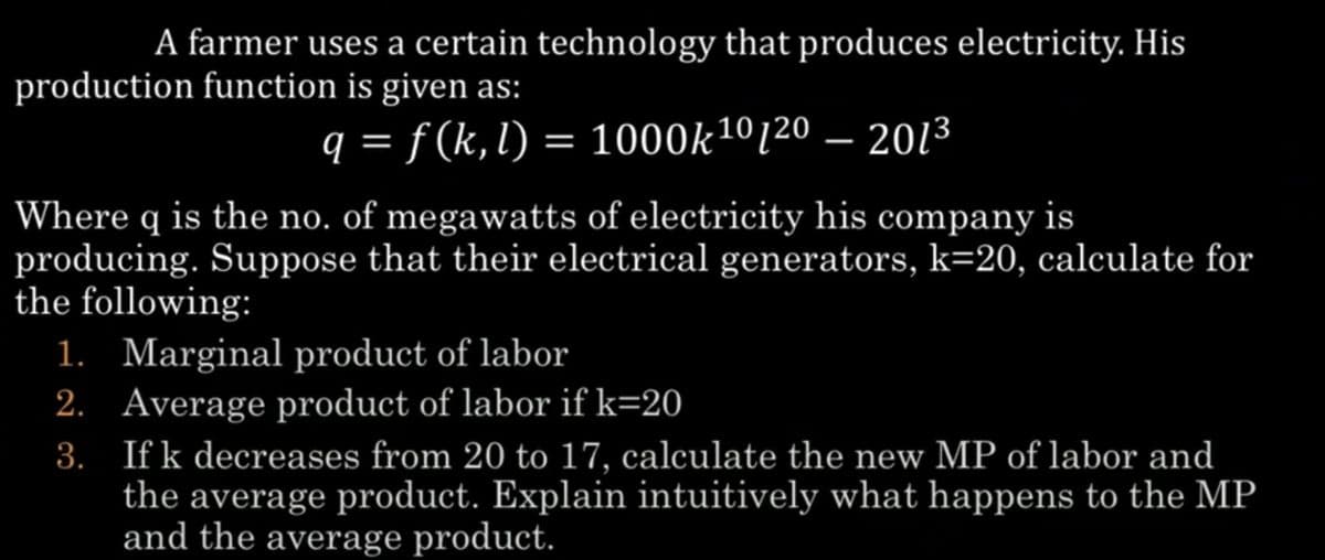 A farmer uses a certain technology that produces electricity. His
production function is given as:
q = f (k, l) = 1000k¹⁰/20 – 201³
Where q is the no. of megawatts of electricity his company is
producing. Suppose that their electrical generators, k=20, calculate for
the following:
1. Marginal product of labor
2. Average product of labor if k=20
3.
If k decreases from 20 to 17, calculate the new MP of labor and
the average product. Explain intuitively what happens to the MP
and the average product.