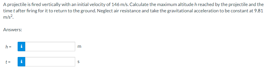 A projectile is fired vertically with an initial velocity of 146 m/s. Calculate the maximum altitude h reached by the projectile and the
time t after firing for it to return to the ground. Neglect air resistance and take the gravitational acceleration to be constant at 9.81
m/s².
Answers:
h =
t=
i
i
m
S
