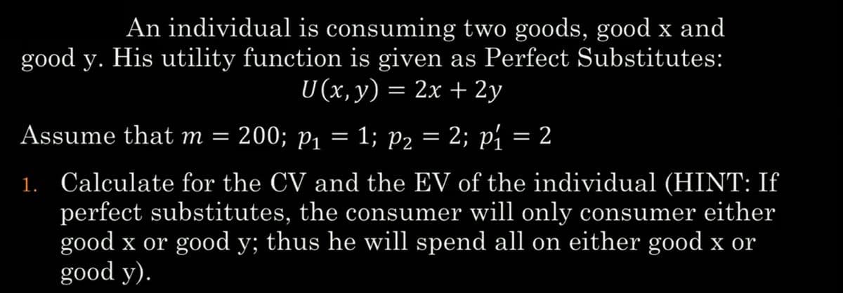An individual is consuming two goods, good x and
good y. His utility function is given as Perfect Substitutes:
U (x, y) = 2x + 2y
Assume that m = 200; p₁ = 1; P₂ = 2; p₁ = 2
P2
1. Calculate for the CV and the EV of the individual (HINT: If
perfect substitutes, the consumer will only consumer either
good x or good y; thus he will spend all on either good x or
good y).
