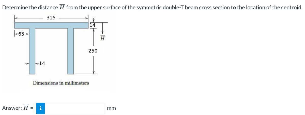 Determine the distance from the upper surface of the symmetric double-T beam cross section to the location of the centroid.
315
IT
250
14
65
Answer: H
Dimensions in millimeters
= i
14
H
mm