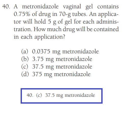 40. A metronidazole vaginal gel contains
0.75% of drug in 70-g tubes. An applica-
tor will hold 5 g of gel for each adminis-
tration. How much drug will be contained
in each application?
(a) 0.0375 mg metronidazole
(b) 3.75 mg metronidazole
(c) 37.5 mg metronidazole
(d) 375 mg metronidazole
40. (c) 37.5 mg metronidazole