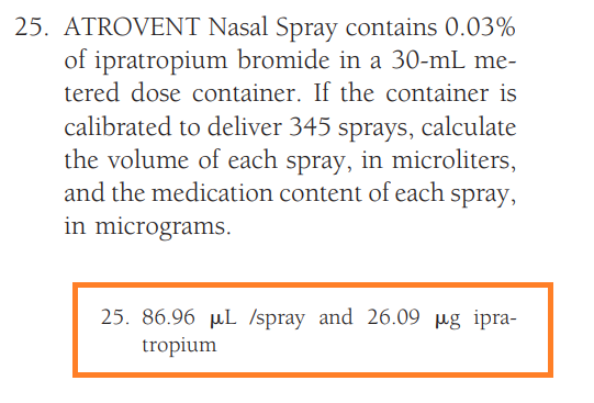 25. ATROVENT Nasal Spray contains 0.03%
of ipratropium bromide in a 30-mL me-
tered dose container. If the container is
calibrated to deliver 345 sprays, calculate
the volume of each spray, in microliters,
and the medication content of each spray,
in micrograms.
25. 86.96 µL /spray and 26.09 µg ipra-
tropium