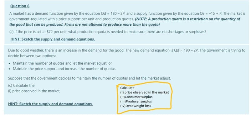 Question 6
A market has a demand function given by the equation Qd = 180 – 2P, and a supply function given by the equation Qs = -15 + P. The market is
government-regulated with a price support per unit and production quotas. (NOTE: A production quota is a restriction on the quantity of
the good that can be produced. Firms are not allowed to produce more than the quota)
(a) If the price is set at $72 per unit, what production quota is needed to make sure there are no shortages or surpluses?
HINT: Sketch the supply and demand equations.
Due to good weather, there is an increase in the demand for the good. The new demand equation is Qd = 190 – 2P. The government is trying to
decide between two options:
Maintain the number of quotas and let the market adjust, or
Maintain the price support and increase the number of quotas.
Suppose that the government decides to maintain the number of quotas and let the market adjust.
(c) Calculate the
Calculate
) price observed in the market,
(i) price observed in the market
(ii)Consumer surplus
(ii) Producer surplus
(iv)Deadweight loss
HINT: Sketch the supply and demand equations.
