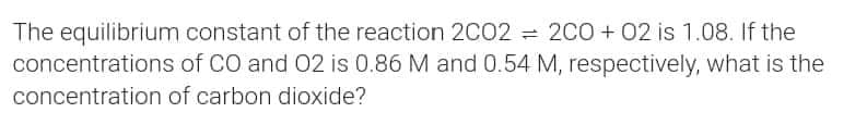 The equilibrium constant of the reaction 2C02 = 2C0+02 is 1.08. If the
concentrations of CO and O2 is 0.86 M and 0.54 M, respectively, what is the
concentration of carbon dioxide?