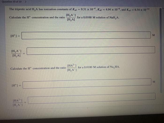 Question 10 of 10
The triprotic acid H,A has ionization constants of Kj = 9.31 x 10 4, K2 = 4.94 x 10, and K = 6.54 x 10-12
[H,A]
[H, A]
%3!
Calculate the H concentration and the ratio
for a 0.0100 M solution of NaH, A.
[H*] =
[H,A]
[H,A]
[HA?-1
[H,A"|
for a 0,0100 M solution of Na, HA.
Calculate the Ht concentration and the ratio
[H*] =
[HAI
(H,A1

