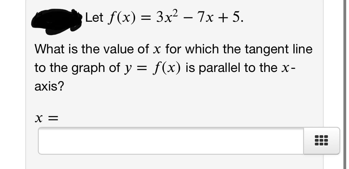 Let f(x) = 3x² – 7x + 5.
-
What is the value of x for which the tangent line
to the graph of y = f(x) is parallel to the x-
axis?
X =
