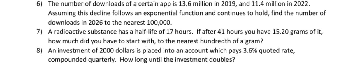 6) The number of downloads of a certain app is 13.6 million in 2019, and 11.4 million in 2022.
Assuming this decline follows an exponential function and continues to hold, find the number of
downloads in 2026 to the nearest 100,000.
7) A radioactive substance has a half-life of 17 hours. If after 41 hours you have 15.20 grams of it,
how much did you have to start with, to the nearest hundredth of a gram?
8) An investment of 2000 dollars is placed into an account which pays 3.6% quoted rate,
compounded quarterly. How long until the investment doubles?