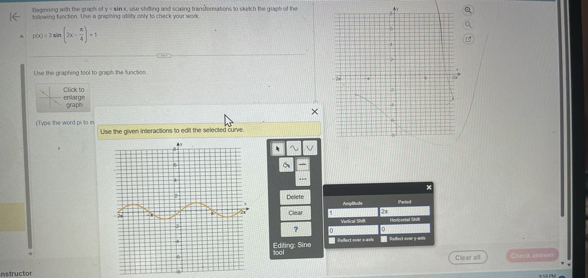 K
A
Beginning with the graph of y= sinx, use shifting and scaling transformations to sketch the graph of the
following function. Use a graphing utility only to check your work.
instructor
p(x)=3 sin |2x -
+1
Use the graphing tool to graph the function.
Click to
enlarge
graph
(Type the word pi to in
Use the given interactions to edit the selected curve.
2x
Ay
4
2
44
A
~V
S
BEEFFE
FETESE
---
Delete
Clear
?
X
Editing: Sine
tool
1
0
-210
1
Amplitude
Vertical Shift
A
Reflect over x-axis
2π
o
6-
4-
2-
2
44
Period
Horizontal Shift
Reflect over y-axis
X
-2x
Clear all
Check answer
9:59 PM