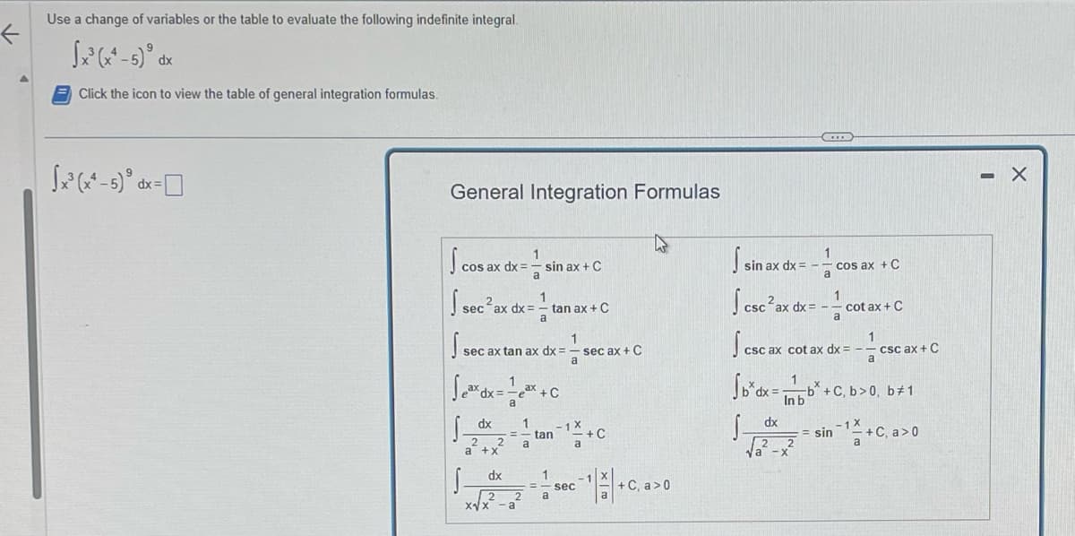 F
Use a change of variables or the table to evaluate the following indefinite integral.
√x³ (x²-5) d
dx
Click the icon to view the table of general integration formulas.
√x²³(x²-5) =
dx
General Integration Formulas
1
cos ax dx = -s
a
sec ax dx:
_dx
sec ax tan ax dx =
a +x
√√²-1²² +0
+C
S-
sin ax + C
dx
2
x√x².
1
a
a
tan ax + C
1
- tan
a
1
a
1
a sec ax + C
-1 X
a
sec
+C
¹||+
+ C, a>0
1
sin ax dx=-cos ax + C
a
1
csc²ax dx=-cot ax + C
a
D
csc ax cot ax dx = -
dx
√₂²
1
Sbxdx=b+C, b>0, b#1
In b
X
a
csc ax + C
== sin ¹+C, a>0
- X