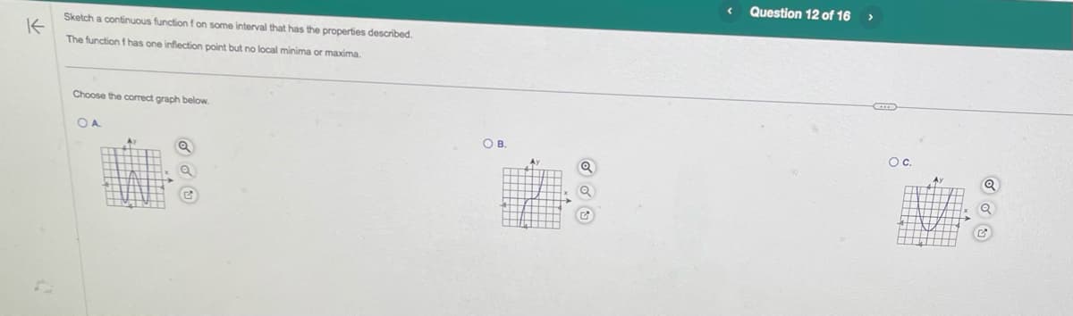 K
Sketch a continuous function f on some interval that has the properties described.
The function f has one inflection point but no local minima or maxima.
Choose the correct graph below.
OA
Av
О в.
<
Question 12 of 16
>
O C.