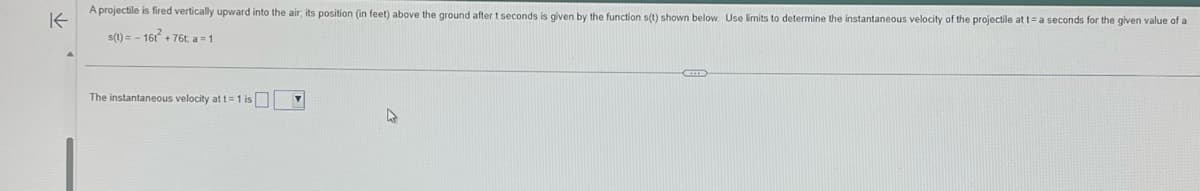 K
A projectile is fired vertically upward into the air, its position (in feet) above the ground after t seconds is given by the function s(t) shown below. Use limits to determine the instantaneous velocity of the projectile at t= a seconds for the given value of a
s(t)=-161² +76t; a=1
The instantaneous velocity at t= 1 is
V
▸
C