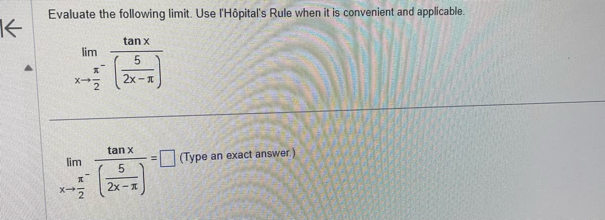 K
Evaluate the following limit. Use l'Hôpital's Rule when it is convenient and applicable.
lim
I
x72
lim
I
tan x
5
2x - π
tan x
25
5
2x - π
(Type an exact answer.)