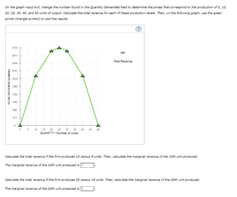 On the graph input tool, change the number found in the Quantity Demanded field to determine the prices that correspond to the production of 0, 10,
20, 25, 30, 40, and 50 units of output. Calculate the total revenue for each of these production levels. Then, on the following graph, use the green
points (triangle symbol) to plot the results.
TOTAL REVENUE (Dollars)
3130
2817
2504
2191
1878
1565
1252
939
626
313 +
0 A
0
A
5 10
15 20 25 30 35
QUANTITY (Number of units)
40 45 50
Total Revenue
Calculate the total revenue if the firm produces 10 versus 9 units. Then, calculate the marginal revenue of the 10th unit produced.
The marginal revenue of the 10th unit produced is [
Calculate the total revenue if the firm produces 20 versus 19 units. Then, calculate the marginal revenue of the 20th unit produced.
The marginal revenue of the 20th unit produced is S