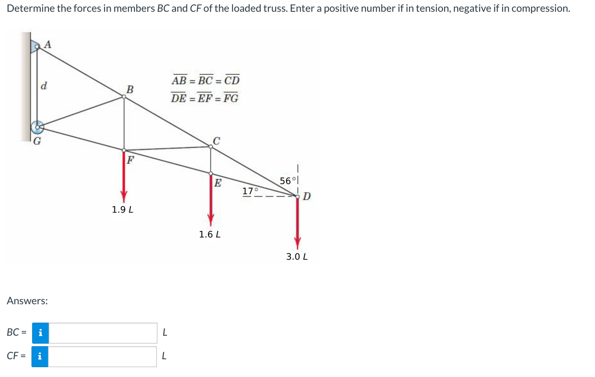 Determine the forces in members BC and CF of the loaded truss. Enter a positive number if in tension, negative if in compression.
AB = BC = CD
%3D
d
DE = EF = FG
%3D
%3D
G
E
56 l
17°
D
1.9 L
1.6 L
3.0 L
Answers:
BC =
%3D
CF =
i
L
