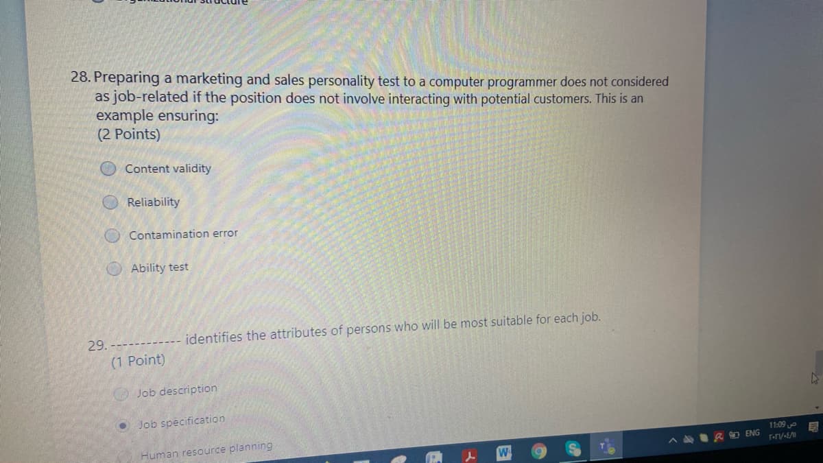 28. Preparing a marketing and sales personality test to a computer programmer does not considered
as job-related if the position does not involve interacting with potential customers. This is an
example ensuring:
(2 Points)
Content validity
Reliability
Contamination error
Ability test
29.
identifies the attributes of persons who will be most suitable for each job.
(1 Point)
Job description
O Job specification
11:09
Human resource planning
A AI R ENG
F-rv-E/M
W.
