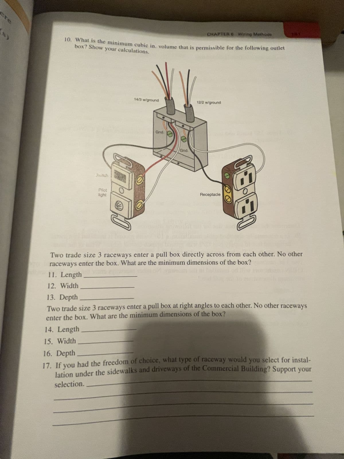 10. What is the minimum cubic in, volume that is permissible for the following outlet
box? Show your calculations.
Suitch
11. Length
12. Width
Pilot
light
CT
14/3 w/ground
Gnd.
CHAPTER 6 Wiring Methods
Gnd.
12/2 w/ground
Receptacle
13-131
Two trade size 3 raceways enter a pull box directly across from each other. No other
raceways enter the box. What are the minimum dimensions of the box?
13. Depth
Two trade size 3 raceways enter a pull box at right angles to each other. No other raceways
enter the box. What are the minimum dimensions of the box?
14. Length
15. Width
16. Depth
17. If you had the freedom of choice, what type of raceway would you select for instal-
lation under the sidewalks and driveways of the Commercial Building? Support your
selection.