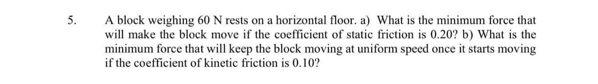 A block weighing 60 N rests on a horizontal floor. a) What is the minimum force that
will make the block move if the coefficient of static friction is 0.20? b) What is the
minimum force that will keep the block moving at uniform speed once it starts moving
if the coefficient of kinetic friction is 0.10?
5.
