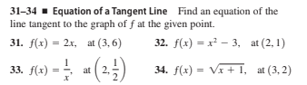 31-34 - Equation of a Tangent Line Find an equation of the
line tangent to the graph of f at the given point.
31. f(x) = 2x, at (3, 6)
32. f(x) = x² – 3, at (2, 1)
33. f(x) =
34. f(x) = VI + 1, at (3, 2)
at 2.
