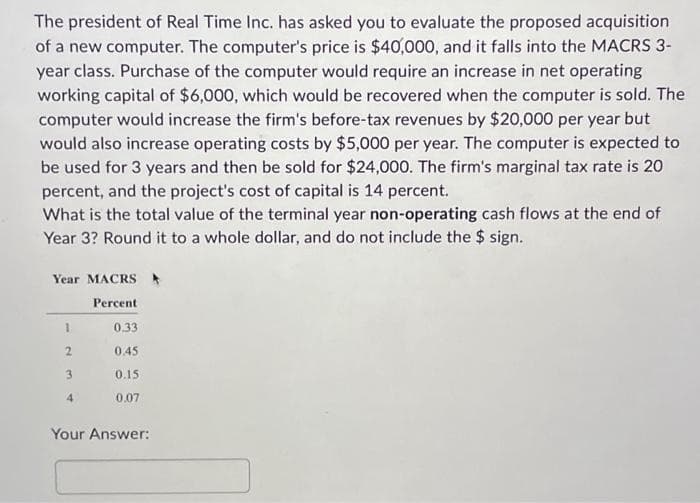 The president of Real Time Inc. has asked you to evaluate the proposed acquisition
of a new computer. The computer's price is $40,000, and it falls into the MACRS 3-
year class. Purchase of the computer would require an increase in net operating
working capital of $6,000, which would be recovered when the computer is sold. The
computer would increase the firm's before-tax revenues by $20,000 per year but
would also increase operating costs by $5,000 per year. The computer is expected to
be used for 3 years and then be sold for $24,000. The firm's marginal tax rate is 20
percent, and the project's cost of capital is 14 percent.
What is the total value of the terminal year non-operating cash flows at the end of
Year 3? Round it to a whole dollar, and do not include the $ sign.
Year MACRS
Percent
1
2
3
4
0.33
0.45
0.15
0.07
Your Answer: