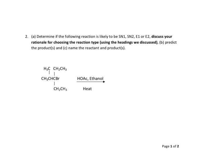 2. (a) Determine if the following reaction is likely to be SN1, SN2, E1 or E2, discuss your
rationale for choosing the reaction type (using the headings we discussed), (b) predict
the product(s) and (c) name the reactant and product(s).
H3C CH;CH3
CH;CHCBR
HOAC, Ethanol
CH;CH3
Нeat
Page 1 of 2
