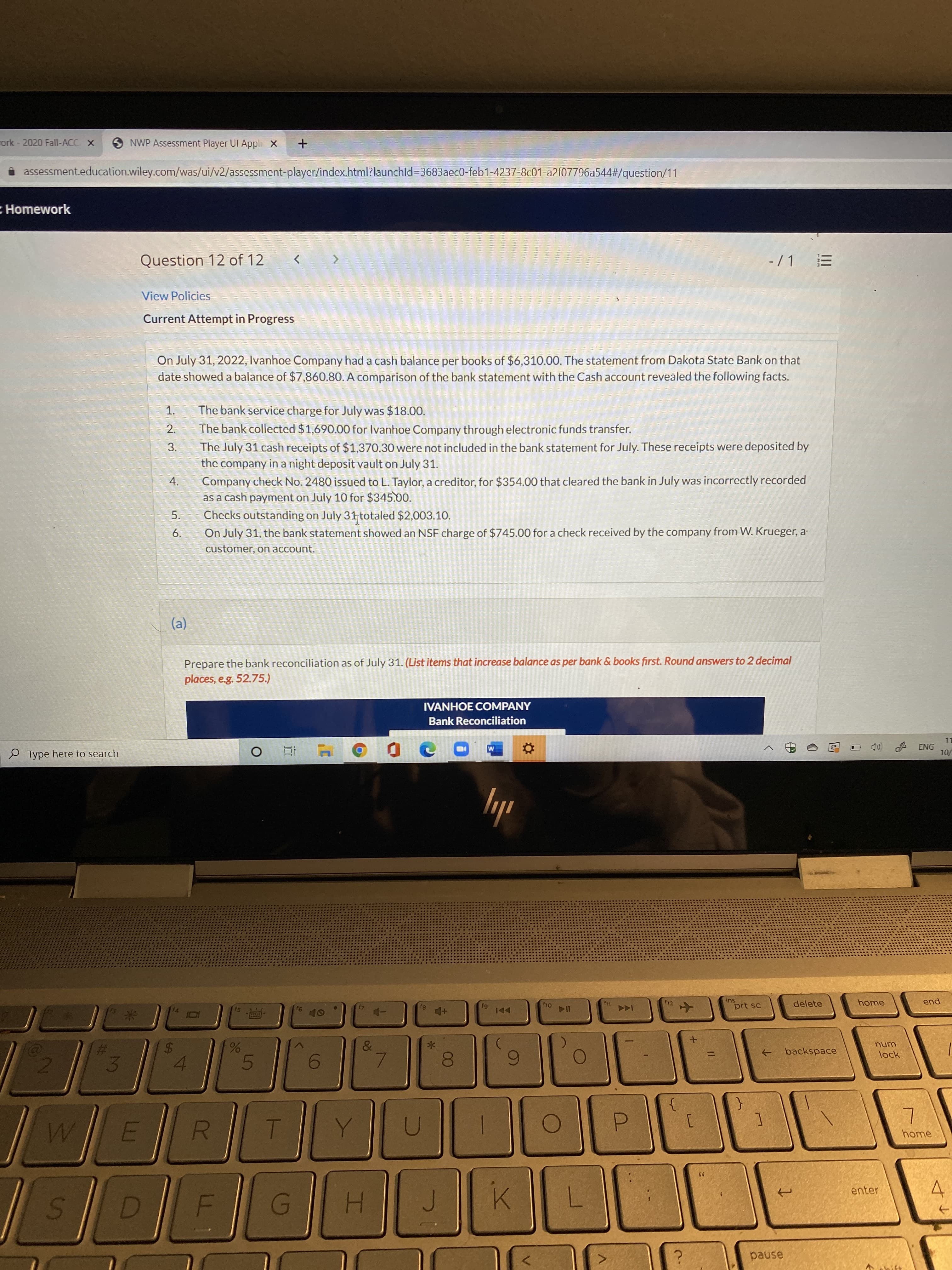 On July 31, 2022, Ivanhoe Company had a cash balance per books of $6,310.00. The statement from Dakota State Bank on that
date showed a balance of $7,860.80. A comparison of the bank statement with the Cash account revealed the following facts.
The bank service charge for July was $18.00.
The bank collected $1,690.00 for Ivanhoe Company through electronic funds transfer.
The July 31 cash receipts of $1,370.30 were not included in the bank statement for July. These receipts were deposited by
the company in a night deposit vault on July 31.
1.
2.
3.
Company check No. 2480 issued to L. Taylor, a creditor, for $354.00 that cleared the bank in July was incorrectly recorded
as a cash payment on July 10 for $345.00.
Checks outstanding on July 31 totaled $2,003.10.
On July 31, the bank statement showed an NSF charge of $745.00 for a check received by the company from W. Krueger, a-
4.
5.
6.
customer, on account.
(a)
Prepare the bank reconciliation as of July 31. (List items that increase balance as per bank & books first. Round answers to 2 decimal
places, e.g. 52.75.)
