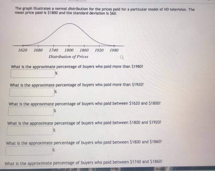 The graph fllustrates a normal distribution for the prices paid for a particular model of HD television. The
mean price paid is $1800 and the standard deviation is $60.
1620
1680
1740
1800
1860
1920
1980
Distribution of Prices
What is the approximate percentage of buyers who paid more than $1980?
What is the approximate percentage of buyers who paid more than $1920?
What is the approximate percentage of buyers who paid between $1620 and $1800?
What is the approximate percentage of buyers who paid between $1800 and $1920?
What is the approximate percentage of buyers who paid between $1800 and $1860?
What is the approximate percentage of buyers who paid between $1740 and $1860?
