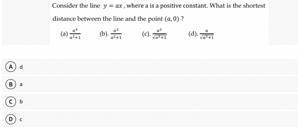 Consider the line y = ax , where a is a positive constant. What is the shortest
distance between the line and the point (a, 0) ?
(a)
(b).
a2
(c).
a2
(d).
a
a²+1
Va2+1
Va?+1
A
d.
В
a
b
