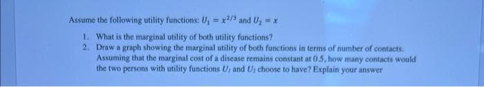 Assume the following utility functions: U₁ = x2/3 and U₂ = x
1. What is the marginal utility of both utility functions?
2. Draw a graph showing the marginal utility of both functions in terms of number of contacts.
Assuming that the marginal cost of a disease remains constant at 0.5, how many contacts would
the two persons with utility functions U, and U, choose to have? Explain your answer